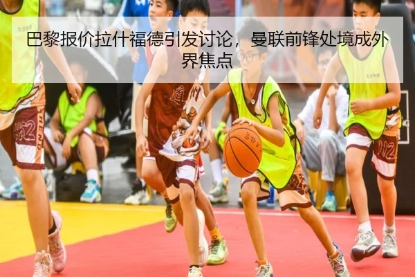 巴黎报价拉什福德引发讨论，曼联前锋处境成外界焦点